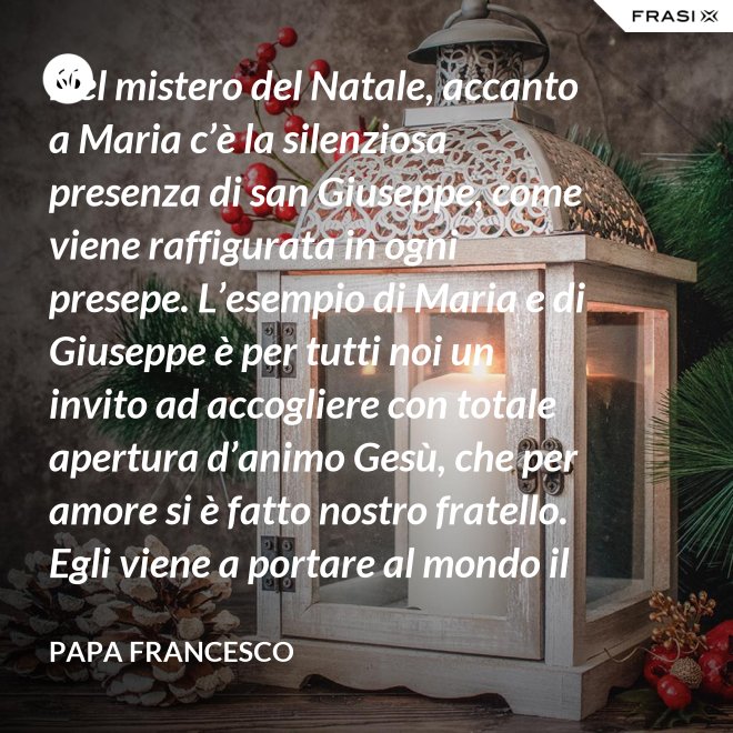 Nel mistero del Natale, accanto a Maria c’è la silenziosa presenza di san Giuseppe, come viene raffigurata in ogni presepe. L’esempio di Maria e di Giuseppe è per tutti noi un invito ad accogliere con totale apertura d’animo Gesù, che per amore si è fatto nostro fratello. Egli viene a portare al mondo il dono della pace. - Papa Francesco