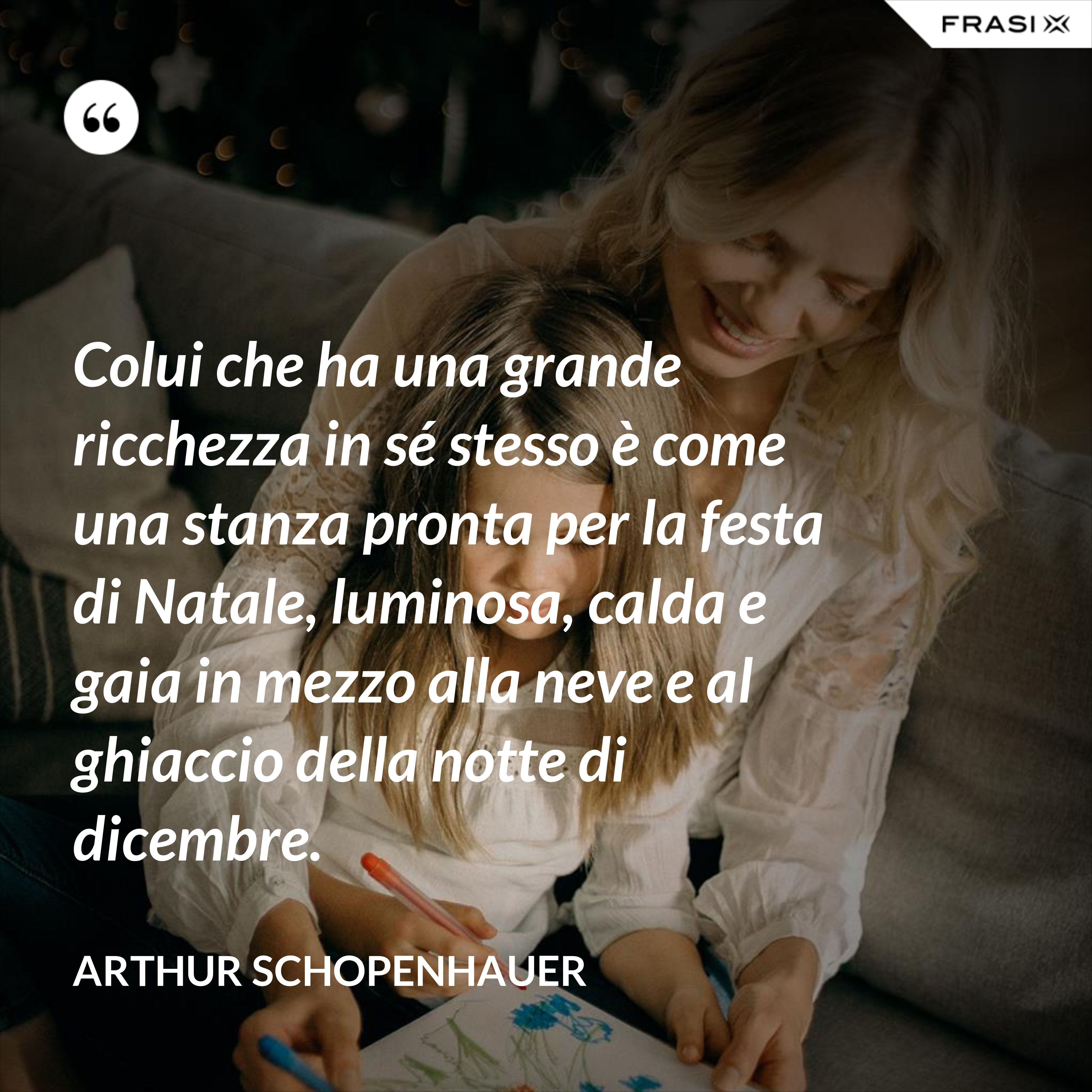 Colui che ha una grande ricchezza in sé stesso è come una stanza pronta per la festa di Natale, luminosa, calda e gaia in mezzo alla neve e al ghiaccio della notte di dicembre. - Arthur Schopenhauer