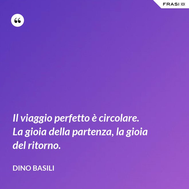 Il viaggio perfetto è circolare. La gioia della partenza, la gioia del ritorno. - Dino Basili