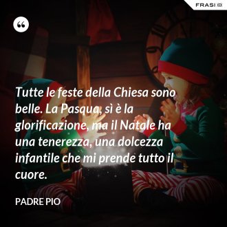 Tutte le feste della Chiesa sono belle. La Pasqua, sì è la glorificazione, ma il Natale ha una tenerezza, una dolcezza infantile che mi prende tutto il cuore. - Padre Pio