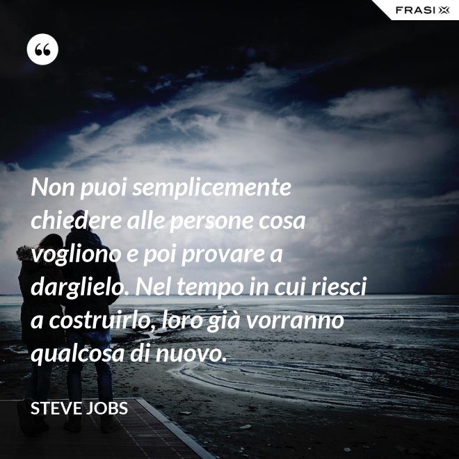 Non puoi semplicemente chiedere alle persone cosa vogliono e poi provare a darglielo. Nel tempo in cui riesci a costruirlo, loro già vorranno qualcosa di nuovo. - Steve Jobs