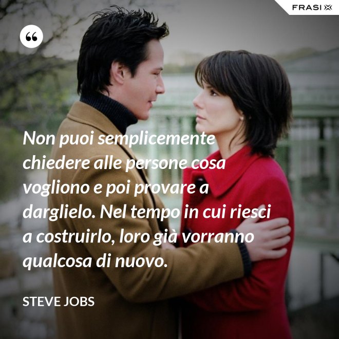 Non puoi semplicemente chiedere alle persone cosa vogliono e poi provare a darglielo. Nel tempo in cui riesci a costruirlo, loro già vorranno qualcosa di nuovo. - Steve Jobs