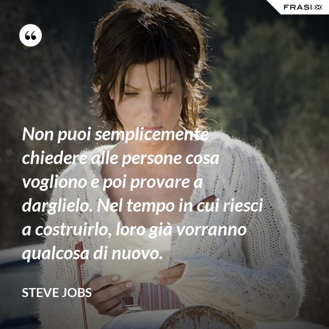 Non puoi semplicemente chiedere alle persone cosa vogliono e poi provare a darglielo. Nel tempo in cui riesci a costruirlo, loro già vorranno qualcosa di nuovo. - Steve Jobs