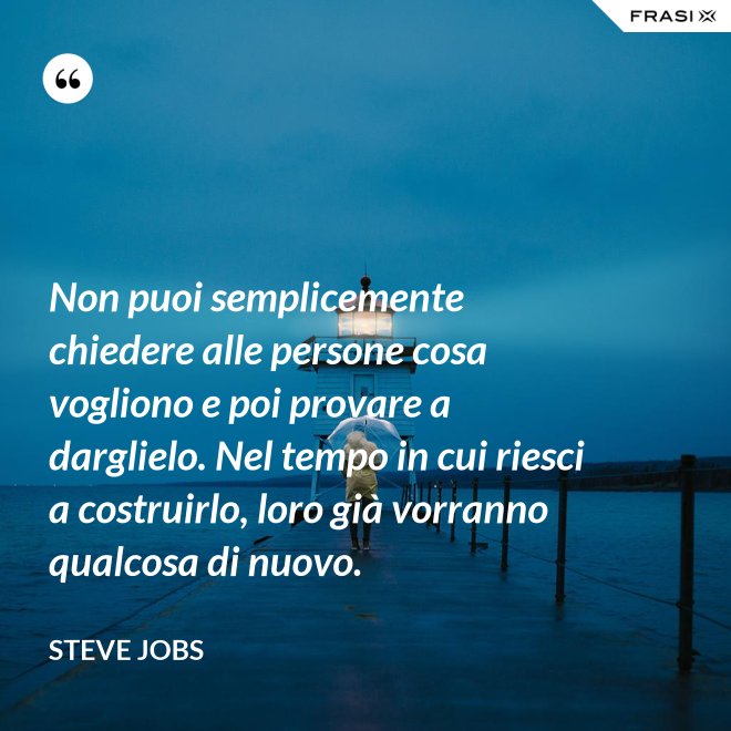 Non puoi semplicemente chiedere alle persone cosa vogliono e poi provare a darglielo. Nel tempo in cui riesci a costruirlo, loro già vorranno qualcosa di nuovo. - Steve Jobs