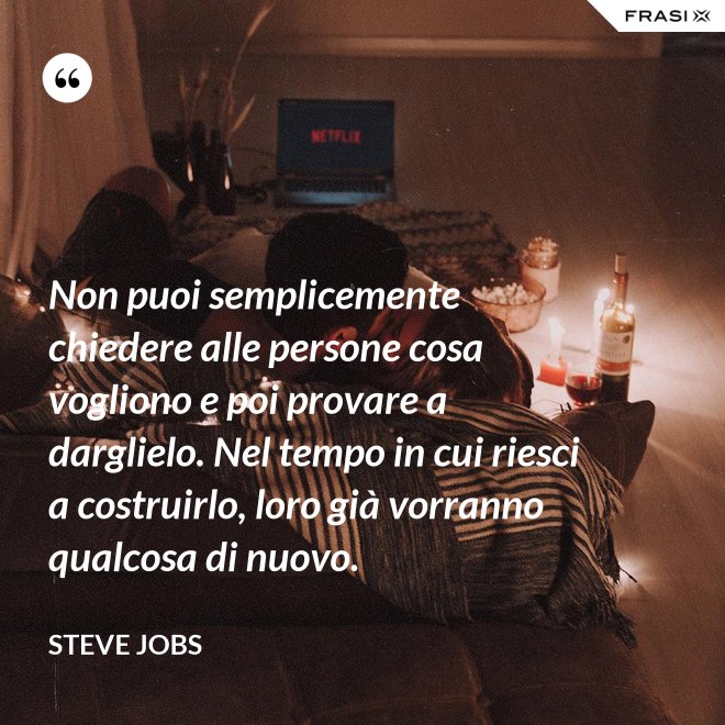 Non puoi semplicemente chiedere alle persone cosa vogliono e poi provare a darglielo. Nel tempo in cui riesci a costruirlo, loro già vorranno qualcosa di nuovo. - Steve Jobs