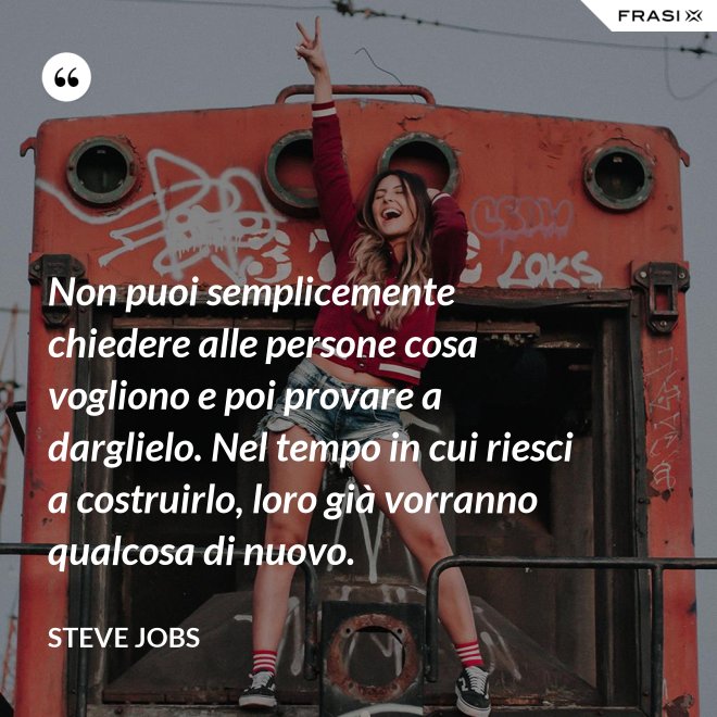 Non puoi semplicemente chiedere alle persone cosa vogliono e poi provare a darglielo. Nel tempo in cui riesci a costruirlo, loro già vorranno qualcosa di nuovo. - Steve Jobs