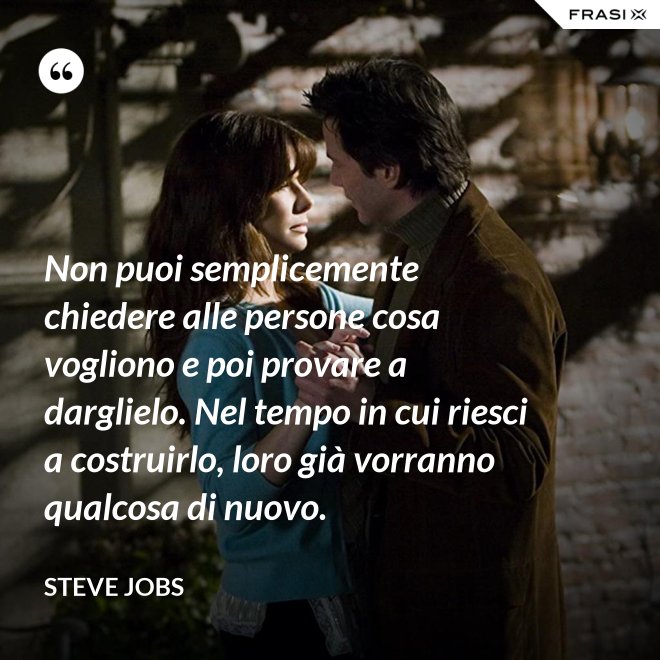 Non puoi semplicemente chiedere alle persone cosa vogliono e poi provare a darglielo. Nel tempo in cui riesci a costruirlo, loro già vorranno qualcosa di nuovo. - Steve Jobs