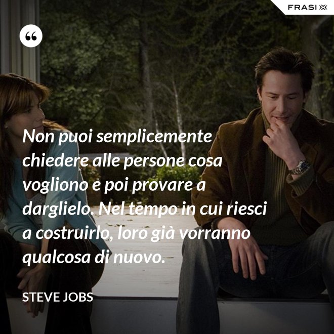 Non puoi semplicemente chiedere alle persone cosa vogliono e poi provare a darglielo. Nel tempo in cui riesci a costruirlo, loro già vorranno qualcosa di nuovo. - Steve Jobs