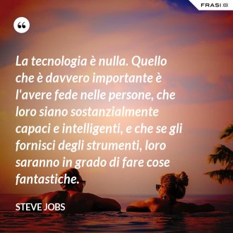 La tecnologia è nulla. Quello che è davvero importante è l'avere fede nelle persone, che loro siano sostanzialmente capaci e intelligenti, e che se gli fornisci degli strumenti, loro saranno in grado di fare cose fantastiche. - Steve Jobs