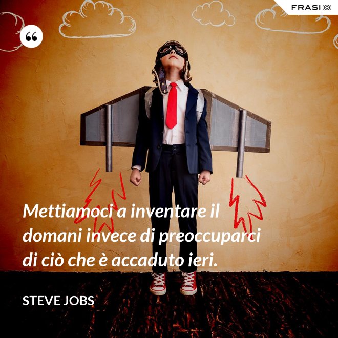 Mettiamoci a inventare il domani invece di preoccuparci di ciò che è accaduto ieri. - Steve Jobs
