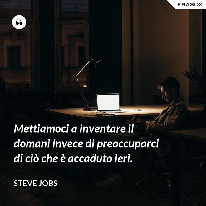 Mettiamoci a inventare il domani invece di preoccuparci di ciò che è accaduto ieri. - Steve Jobs