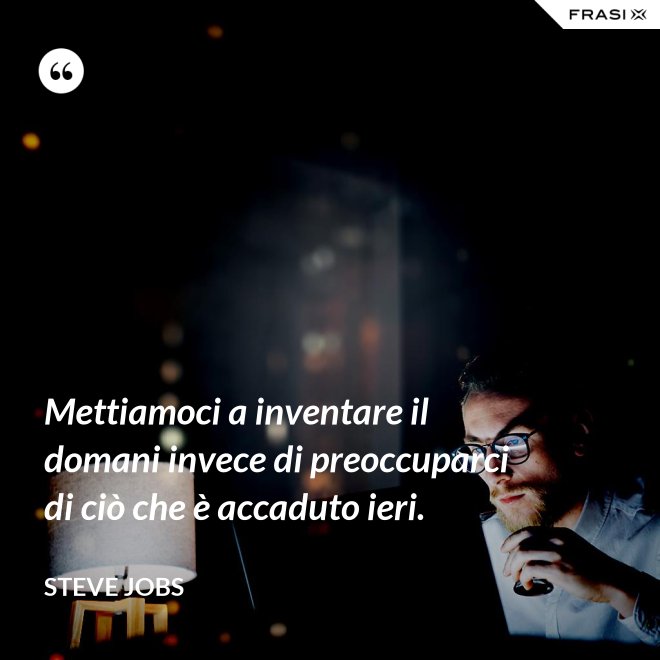 Mettiamoci a inventare il domani invece di preoccuparci di ciò che è accaduto ieri. - Steve Jobs
