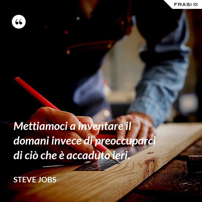 Mettiamoci a inventare il domani invece di preoccuparci di ciò che è accaduto ieri. - Steve Jobs