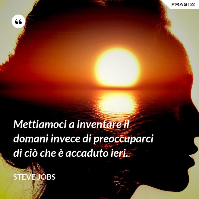 Mettiamoci a inventare il domani invece di preoccuparci di ciò che è accaduto ieri. - Steve Jobs