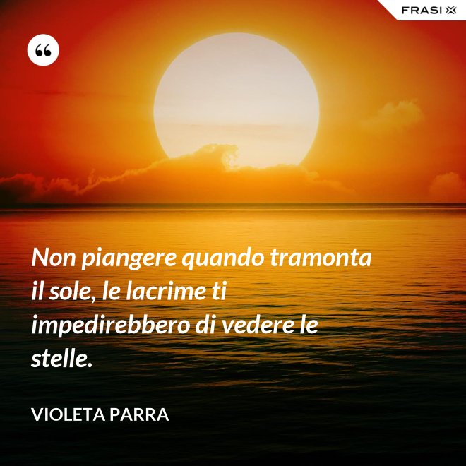 Non piangere quando tramonta il sole, le lacrime ti impedirebbero di vedere le stelle. - violeta parra
