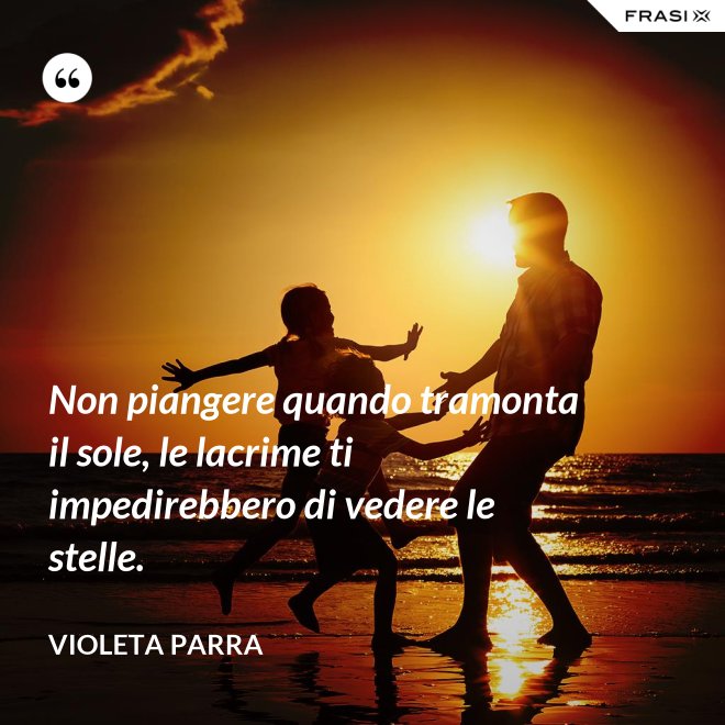 Non piangere quando tramonta il sole, le lacrime ti impedirebbero di vedere le stelle. - violeta parra