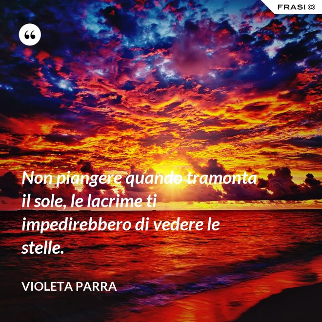 Non piangere quando tramonta il sole, le lacrime ti impedirebbero di vedere le stelle. - violeta parra