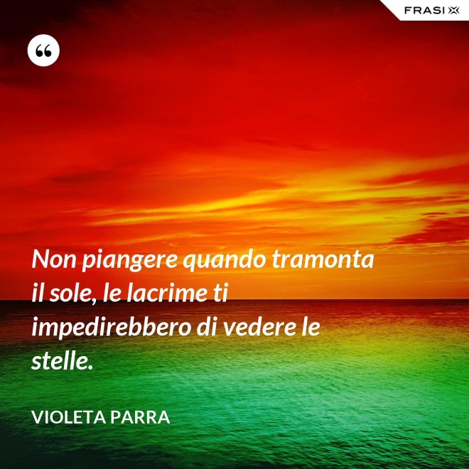 Non piangere quando tramonta il sole, le lacrime ti impedirebbero di vedere le stelle. - violeta parra