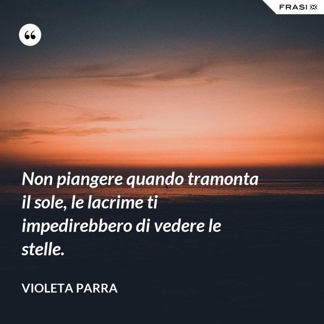 Non piangere quando tramonta il sole, le lacrime ti impedirebbero di vedere le stelle. - violeta parra