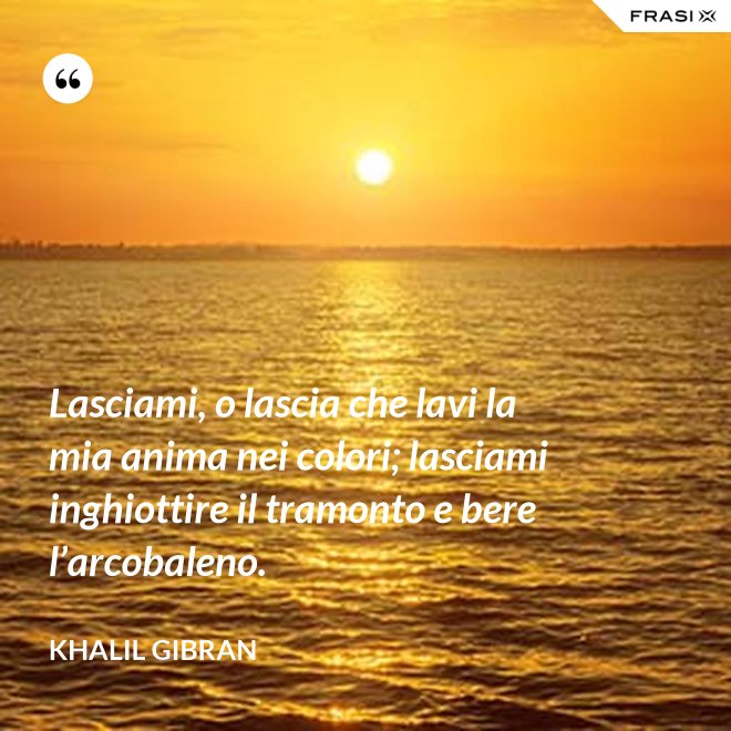 Lasciami, o lascia che lavi la mia anima nei colori; lasciami inghiottire il tramonto e bere l’arcobaleno. - Khalil Gibran