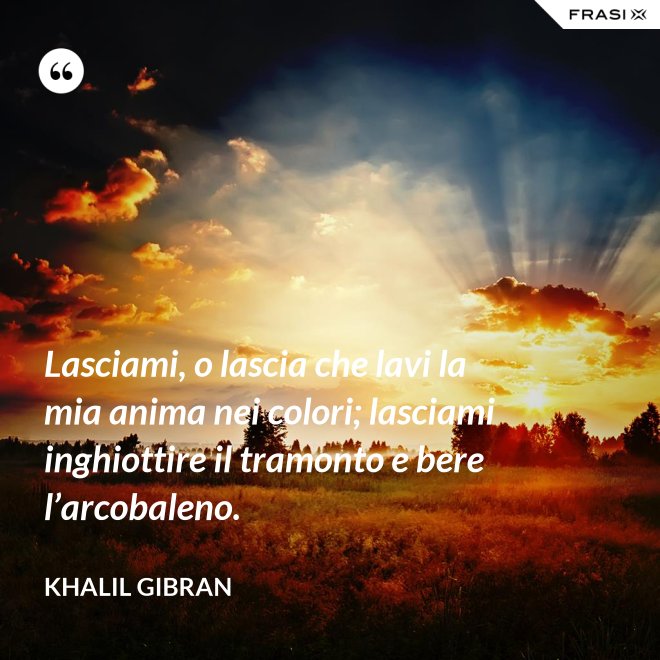 Lasciami, o lascia che lavi la mia anima nei colori; lasciami inghiottire il tramonto e bere l’arcobaleno. - Khalil Gibran