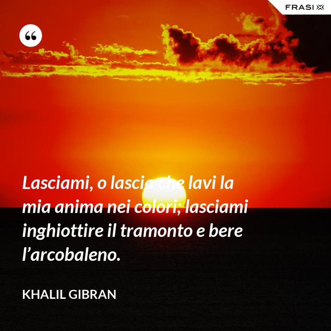 Lasciami, o lascia che lavi la mia anima nei colori; lasciami inghiottire il tramonto e bere l’arcobaleno. - Khalil Gibran