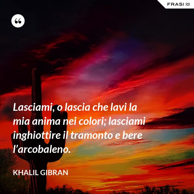 Lasciami, o lascia che lavi la mia anima nei colori; lasciami inghiottire il tramonto e bere l’arcobaleno. - Khalil Gibran