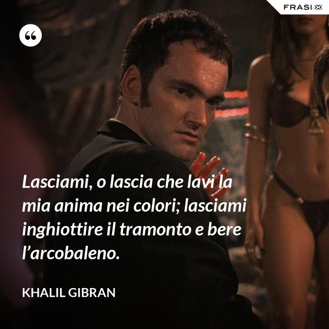 Lasciami, o lascia che lavi la mia anima nei colori; lasciami inghiottire il tramonto e bere l’arcobaleno. - Khalil Gibran