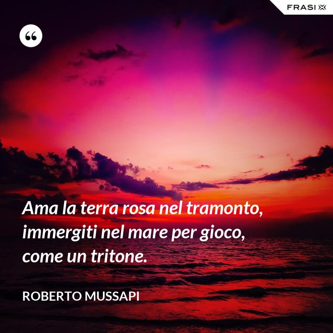 Ama la terra rosa nel tramonto, immergiti nel mare per gioco, come un tritone. - Roberto Mussapi