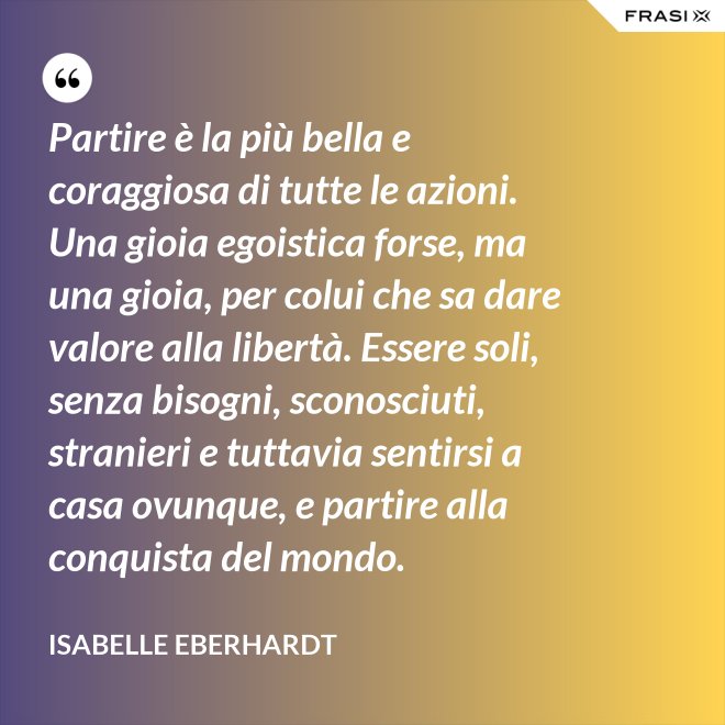 Partire è la più bella e coraggiosa di tutte le azioni. Una gioia egoistica forse, ma una gioia, per colui che sa dare valore alla libertà. Essere soli, senza bisogni, sconosciuti, stranieri e tuttavia sentirsi a casa ovunque, e partire alla conquista del mondo. - Isabelle Eberhardt