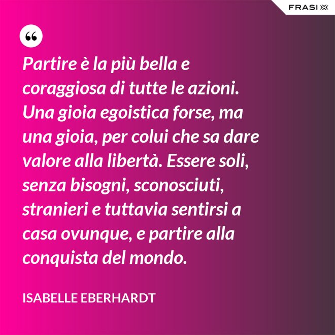 Partire è la più bella e coraggiosa di tutte le azioni. Una gioia egoistica forse, ma una gioia, per colui che sa dare valore alla libertà. Essere soli, senza bisogni, sconosciuti, stranieri e tuttavia sentirsi a casa ovunque, e partire alla conquista del mondo. - Isabelle Eberhardt