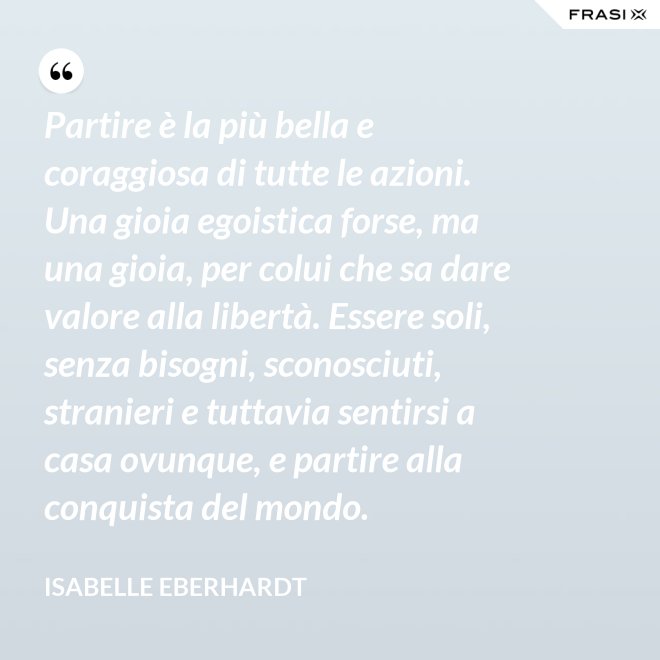 Partire è la più bella e coraggiosa di tutte le azioni. Una gioia egoistica forse, ma una gioia, per colui che sa dare valore alla libertà. Essere soli, senza bisogni, sconosciuti, stranieri e tuttavia sentirsi a casa ovunque, e partire alla conquista del mondo. - Isabelle Eberhardt