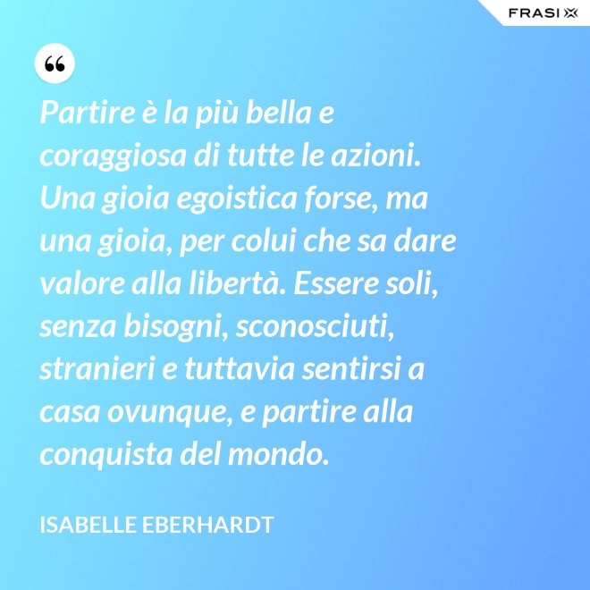 Partire è la più bella e coraggiosa di tutte le azioni. Una gioia egoistica forse, ma una gioia, per colui che sa dare valore alla libertà. Essere soli, senza bisogni, sconosciuti, stranieri e tuttavia sentirsi a casa ovunque, e partire alla conquista del mondo. - Isabelle Eberhardt
