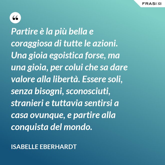 Partire è la più bella e coraggiosa di tutte le azioni. Una gioia egoistica forse, ma una gioia, per colui che sa dare valore alla libertà. Essere soli, senza bisogni, sconosciuti, stranieri e tuttavia sentirsi a casa ovunque, e partire alla conquista del mondo. - Isabelle Eberhardt