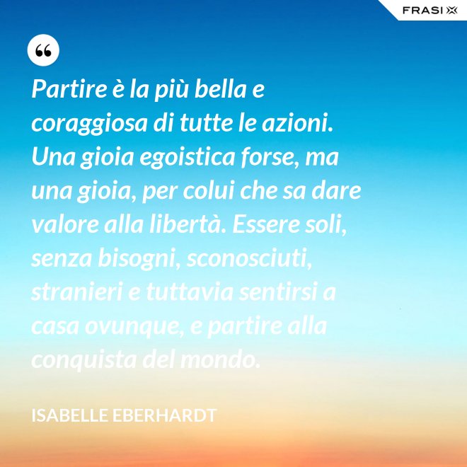Partire è la più bella e coraggiosa di tutte le azioni. Una gioia egoistica forse, ma una gioia, per colui che sa dare valore alla libertà. Essere soli, senza bisogni, sconosciuti, stranieri e tuttavia sentirsi a casa ovunque, e partire alla conquista del mondo. - Isabelle Eberhardt