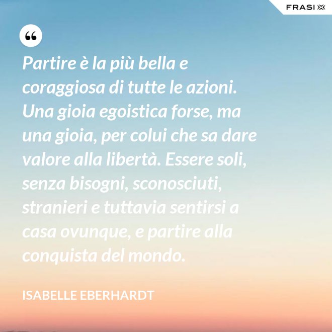 Partire è la più bella e coraggiosa di tutte le azioni. Una gioia egoistica forse, ma una gioia, per colui che sa dare valore alla libertà. Essere soli, senza bisogni, sconosciuti, stranieri e tuttavia sentirsi a casa ovunque, e partire alla conquista del mondo. - Isabelle Eberhardt
