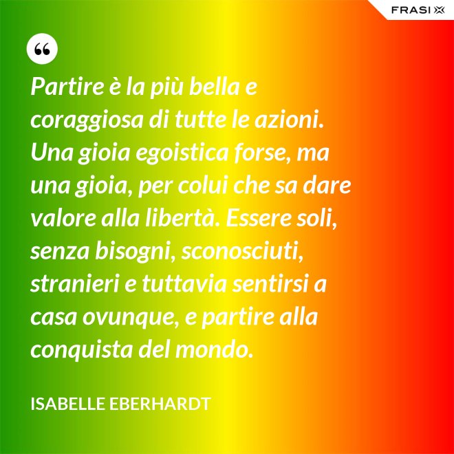Partire è la più bella e coraggiosa di tutte le azioni. Una gioia egoistica forse, ma una gioia, per colui che sa dare valore alla libertà. Essere soli, senza bisogni, sconosciuti, stranieri e tuttavia sentirsi a casa ovunque, e partire alla conquista del mondo. - Isabelle Eberhardt