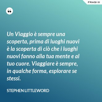 Un Viaggio è sempre una scoperta, prima di luoghi nuovi è la scoperta di ciò che i luoghi nuovi fanno alla tua mente e al tuo cuore. Viaggiare è sempre, in qualche forma, esplorare se stessi. - Stephen Littleword