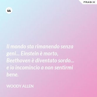 Il mondo sta rimanendo senza geni... Einstein è morto, Beethoven è diventato sordo... e io incomincio a non sentirmi bene. - Woody Allen