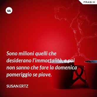 Sono milioni quelli che desiderano l’immortalità, e poi non sanno che fare la domenica pomeriggio se piove. - Susan Ertz