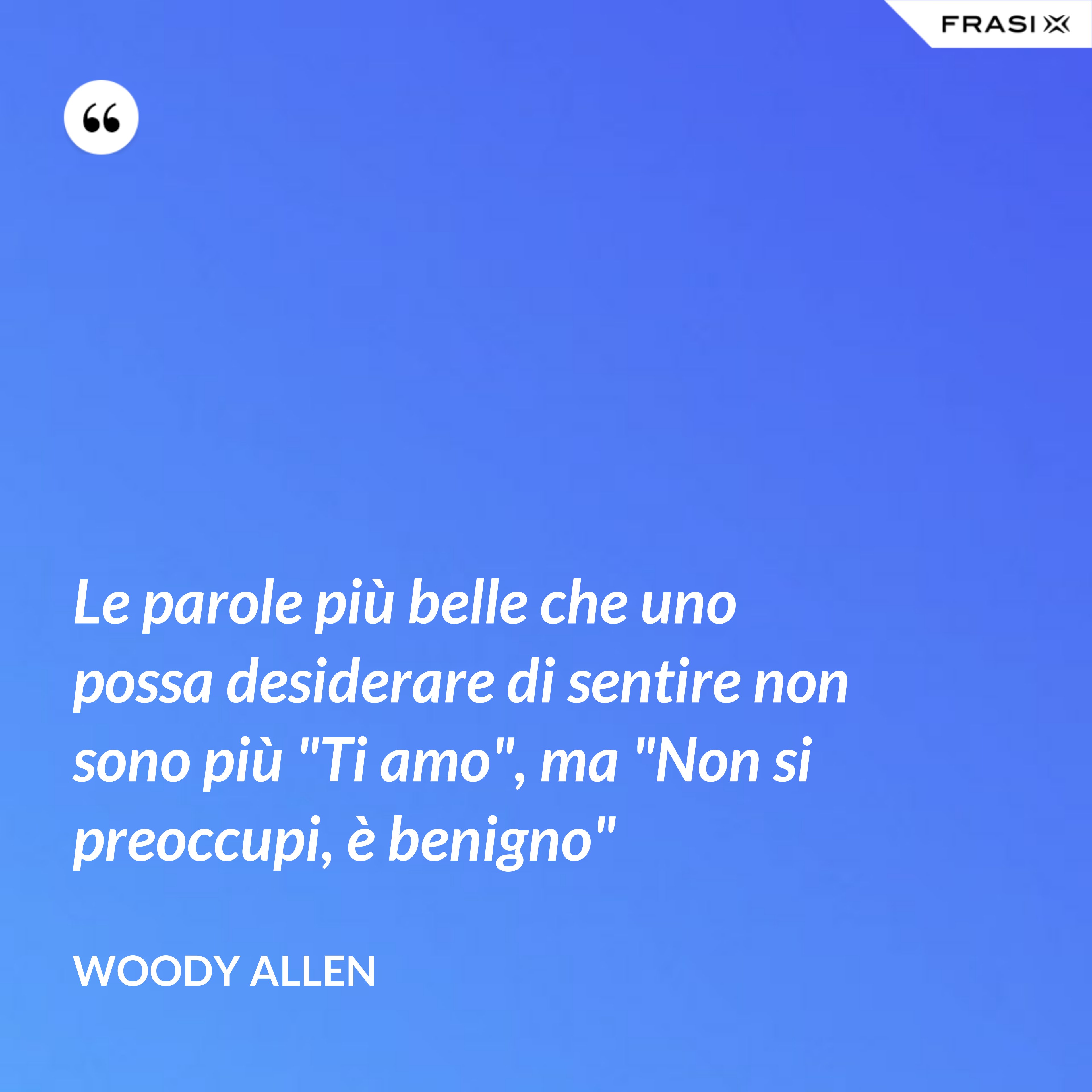 Le parole più belle che uno possa desiderare di sentire non sono più "Ti amo", ma "Non si preoccupi, è benigno" - Woody Allen