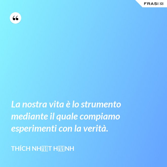 La nostra vita è lo strumento mediante il quale compiamo esperimenti con la verità. - Thích Nhất Hạnh