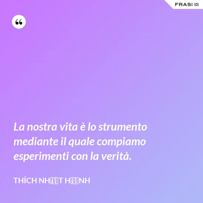 La nostra vita è lo strumento mediante il quale compiamo esperimenti con la verità. - Thích Nhất Hạnh