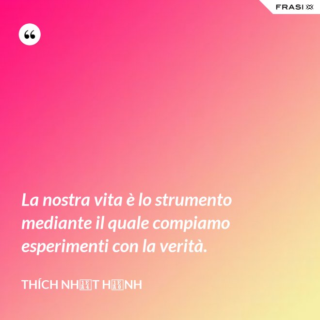 La nostra vita è lo strumento mediante il quale compiamo esperimenti con la verità. - Thích Nhất Hạnh