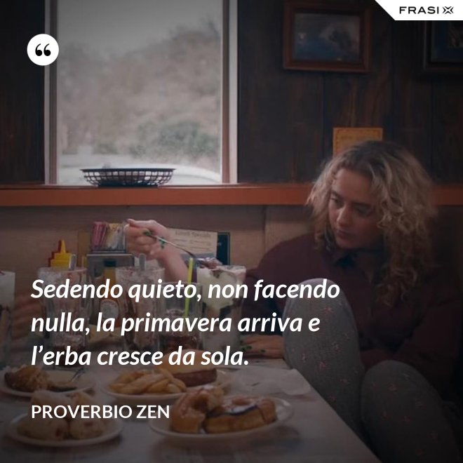 Sedendo quieto, non facendo nulla, la primavera arriva e l’erba cresce da sola. - Proverbio Zen