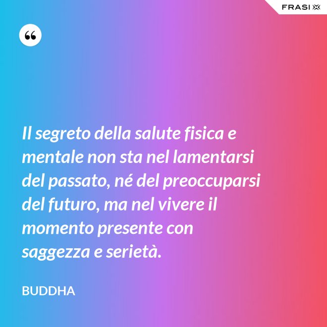 Il segreto della salute fisica e mentale non sta nel lamentarsi del passato, né del preoccuparsi del futuro, ma nel vivere il momento presente con saggezza e serietà. - Buddha
