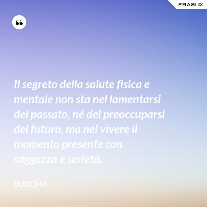 Il segreto della salute fisica e mentale non sta nel lamentarsi del passato, né del preoccuparsi del futuro, ma nel vivere il momento presente con saggezza e serietà. - Buddha