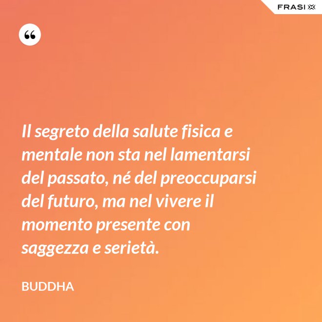 Il segreto della salute fisica e mentale non sta nel lamentarsi del passato, né del preoccuparsi del futuro, ma nel vivere il momento presente con saggezza e serietà. - Buddha