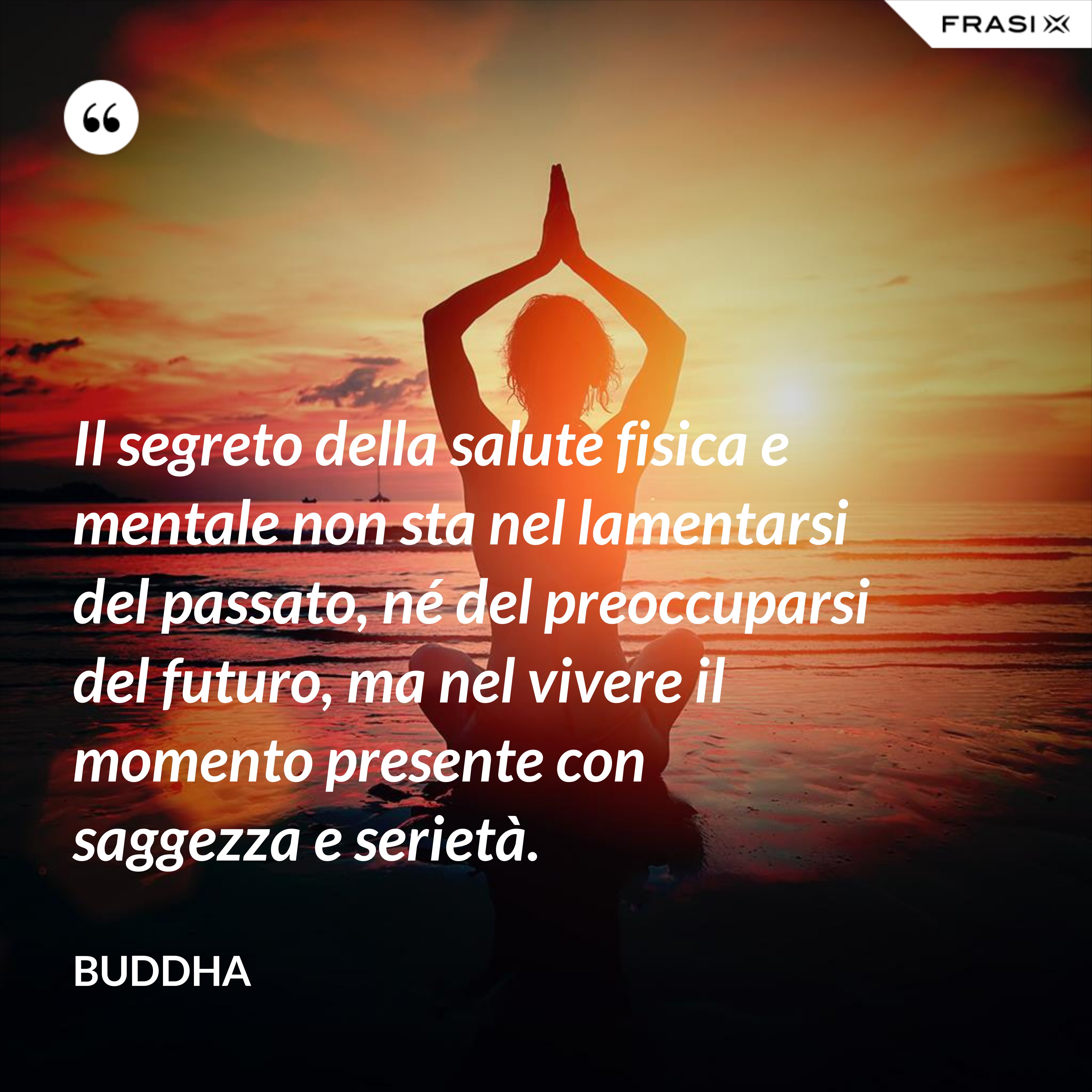 Il segreto della salute fisica e mentale non sta nel lamentarsi del passato, né del preoccuparsi del futuro, ma nel vivere il momento presente con saggezza e serietà. - Buddha