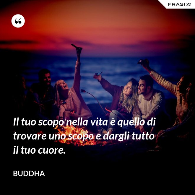 Il tuo scopo nella vita è quello di trovare uno scopo e dargli tutto il tuo cuore. - Buddha